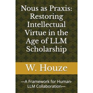 Houze, W. Nous as Praxis: Restoring Intellectual Virtue in the Age of LLM Scholarship: —A Framework for Human-LLM Collaboration— Houze, W. Nous as Praxis: Restoring Intellectual Virtue in the Age of LLM Scholarship: —A Framework for Human-LLM Collaboration—