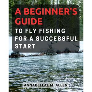 Allen, Annabellae M. A Beginner's Guide to Fly Fishing for a Successful Start: Unlock the World of Fly Fishing and Master the Art of Angling with Expert Tips and Techniques Allen, Annabellae M. A Beginner's Guide to Fly Fishing for a Successful Start: Unlock the World of Fly Fishing and Master the Art of Angling with Expert Tips and Techniques