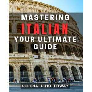 U Holloway, Selena Mastering Italian: Your Ultimate Guide: Unlock the Secrets of Italian Language Learning with Expert Tips and Techniques U Holloway, Selena Mastering Italian: Your Ultimate Guide: Unlock the Secrets of Italian Language Learning with Expert Tips and Techniques