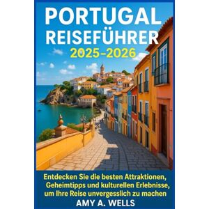 WELLS, MISS AMY A. PORTUGAL REISEFÜHRER 2025 -2026: Entdecken Sie die besten Attraktionen, Geheimtipps und kulturellen Erlebnisse, um Ihre Reise unvergesslich zu machen WELLS, MISS AMY A. PORTUGAL REISEFÜHRER 2025 -2026: Entdecken Sie die besten Attraktionen, Geheimtipps und kulturellen Erlebnisse, um Ihre Reise unvergesslich zu machen