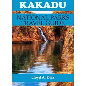 A. Diaz, Lloyd Kakadu National Park Travel Guide: The Complete Insider's Companion to Australia's Most Sacred Wilderness Adventure A. Diaz, Lloyd Kakadu National Park Travel Guide: The Complete Insider's Companion to Australia's Most Sacred Wilderness Adventure