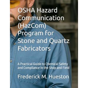 Hueston, Frederick M OSHA Hazard Communication (HazCom) Program for Stone and Quartz Fabricators: A Practical Guide to Chemical Safety and Compliance in the Shop and Field Hueston, Frederick M OSHA Hazard Communication (HazCom) Program for Stone and Quartz Fabricators: A Practical Guide to Chemical Safety and Compliance in the Shop and Field