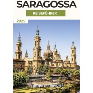 C. Carpenter, Christine Saragossa Reiseführer 2025: Entdecken Sie die verborgenen Schätze Aragoniens, die lebhaften Märkte, die Top-Attraktion und das kulturelle Erlebnis in Spanien Historische Stadt C. Carpenter, Christine Saragossa Reiseführer 2025: Entdecken Sie die verborgenen Schätze Aragoniens, die lebhaften Märkte, die Top-Attraktion und das kulturelle Erlebnis in Spanien Historische Stadt