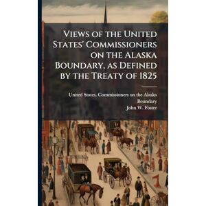 Foster, John W Views of the United States' Commissioners on the Alaska Boundary, as Defined by the Treaty of 1825 Foster, John W Views of the United States' Commissioners on the Alaska Boundary, as Defined by the Treaty of 1825