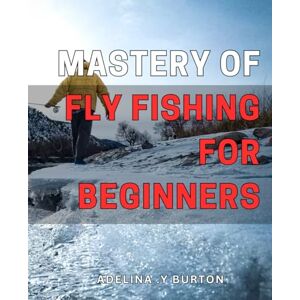 Y Burton, Adelina . Mastery of Fly Fishing for Beginners: Catch More Fish and Improve Your Skills: A Beginner's Guide to Mastering Fly Fishing on Any Waters. Y Burton, Adelina . Mastery of Fly Fishing for Beginners: Catch More Fish and Improve Your Skills: A Beginner's Guide to Mastering Fly Fishing on Any Waters.