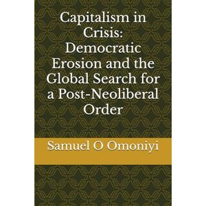Omoniyi, Samuel O Capitalism in Crisis: Democratic Erosion and the Global Search for a Post-Neoliberal Order Omoniyi, Samuel O Capitalism in Crisis: Democratic Erosion and the Global Search for a Post-Neoliberal Order