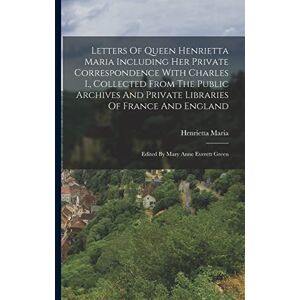 Letters Of Queen Henrietta Maria Including Her Private Correspondence With Charles I., Collected From The Public Archives And Private Libraries Of France And England: Edited By Mary Anne Everett Green Letters Of Queen Henrietta Maria Including Her Private Correspondence With Charles I., Collected From The Public Archives And Private Libraries Of France And England: Edited By Mary Anne Everett Green