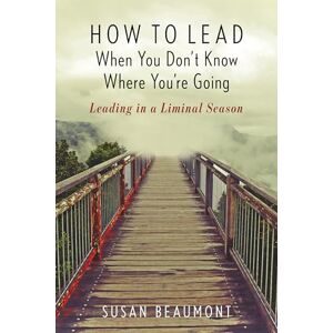 Beaumont, Susan How to Lead When You Don't Know Where You are Going: Leading in a Liminal Season Beaumont, Susan How to Lead When You Don't Know Where You are Going: Leading in a Liminal Season