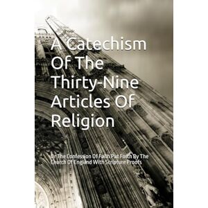 W., J. A Catechism Of The Thirty-Nine Articles Of Religion: Or The Confession Of Faith Put Forth By The Church Of England With Scripture Proofs W., J. A Catechism Of The Thirty-Nine Articles Of Religion: Or The Confession Of Faith Put Forth By The Church Of England With Scripture Proofs