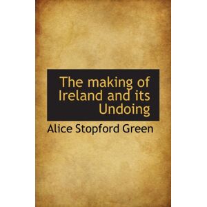 Green, Alice Stopford The making of Ireland and its Undoing Green, Alice Stopford The making of Ireland and its Undoing