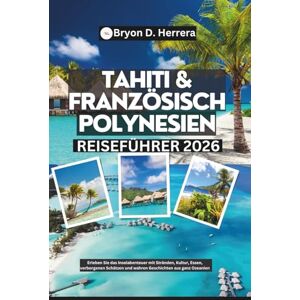 Herrera, Bryon D. Tahiti & Französisch-Polynesien Reiseführer 2026: Erleben Sie das Inselabenteuer mit Stränden, Kultur, Essen, verborgenen Schätzen und wahren Geschichten aus ganz Ozeanien Herrera, Bryon D. Tahiti & Französisch-Polynesien Reiseführer 2026: Erleben Sie das Inselabenteuer mit Stränden, Kultur, Essen, verborgenen Schätzen und wahren Geschichten aus ganz Ozeanien