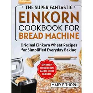 F. THORNE, MARY EINKORN COOKBOOK FOR BREAD MACHINE: THE SUPER FANTASTIC ORIGINAL WHOLE GRAIN WHEAT RECIPES FOR EVERYDAY BAKING F. THORNE, MARY EINKORN COOKBOOK FOR BREAD MACHINE: THE SUPER FANTASTIC ORIGINAL WHOLE GRAIN WHEAT RECIPES FOR EVERYDAY BAKING