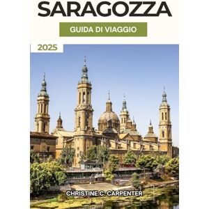 C. Carpenter, Christine Saragozza Guida di viaggio 2025: Alla scoperta dei tesori nascosti dell'Aragona, dei vivaci mercati, delle migliori attrazioni e dell'esperienza culturale nella città storica della Spagna C. Carpenter, Christine Saragozza Guida di viaggio 2025: Alla scoperta dei tesori nascosti dell'Aragona, dei vivaci mercati, delle migliori attrazioni e dell'esperienza culturale nella città storica della Spagna