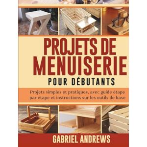 Andrews, Gabriel Projets de menuiserie pour débutants: Projets simples et pratiques, avec guide étape par étape et instructions sur les outils de base Andrews, Gabriel Projets de menuiserie pour débutants: Projets simples et pratiques, avec guide étape par étape et instructions sur les outils de base