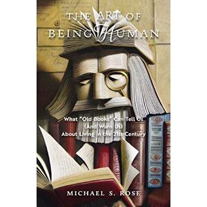 Rose, Michael S. The Art of Being Human: What "Old Books" Can Tell Us (And Warn Us) About Living in the 21st Century Rose, Michael S. The Art of Being Human: What "Old Books" Can Tell Us (And Warn Us) About Living in the 21st Century