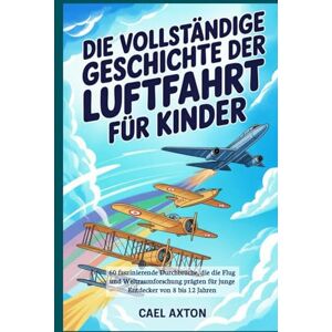 Axton, Cael Die vollständige Geschichte der Luftfahrt für Kinder: 60 faszinierende Durchbrüche, die die Flug und Weltraumforschung prägten für junge Entdecker von 8 bis 12 Jahren Axton, Cael Die vollständige Geschichte der Luftfahrt für Kinder: 60 faszinierende Durchbrüche, die die Flug und Weltraumforschung prägten für junge Entdecker von 8 bis 12 Jahren
