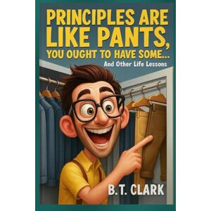Clark, B.T. Principles Are Like Pants, You Ought To Have Some: And Other Life Lessons Clark, B.T. Principles Are Like Pants, You Ought To Have Some: And Other Life Lessons