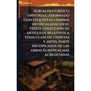 Anonymous Album pintoresco universal; adornado con exquisitas làminas intercaladas en el texto; colecciÃ3n de articulos relativos a toda clase de ciencias y ... de las obras Europeas mas acreditadas Anonymous Album pintoresco universal; adornado con exquisitas làminas intercaladas en el texto; colecciÃ3n de articulos relativos a toda clase de ciencias y ... de las obras Europeas mas acreditadas