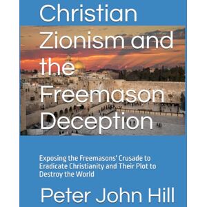 Hill, Peter John Christian Zionism and the Freemason Deception: Exposing the Freemasons' Crusade to Eradicate Christianity and Their Plot to Destroy the World Hill, Peter John Christian Zionism and the Freemason Deception: Exposing the Freemasons' Crusade to Eradicate Christianity and Their Plot to Destroy the World