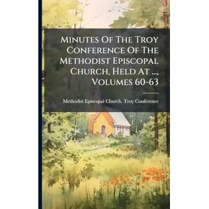 Minutes Of The Troy Conference Of The Methodist Episcopal Church, Held At ..., Volumes 60-63 Minutes Of The Troy Conference Of The Methodist Episcopal Church, Held At ..., Volumes 60-63