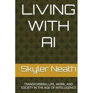 Neath, Skyler LIVING WITH AI: TRANSFORMING LIFE, WORK, AND SOCIETY IN THE AGE OF INTELLIGENCE Neath, Skyler LIVING WITH AI: TRANSFORMING LIFE, WORK, AND SOCIETY IN THE AGE OF INTELLIGENCE