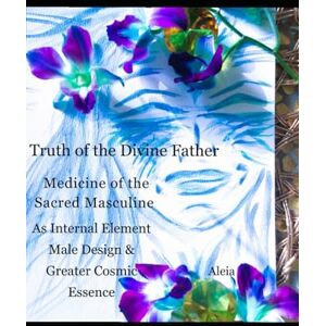 S, Aleia Truth of the Divine Father: Medicine of the Sacred Masculine as Internal Element, Male Design & Greater Cosmic Essence S, Aleia Truth of the Divine Father: Medicine of the Sacred Masculine as Internal Element, Male Design & Greater Cosmic Essence