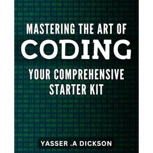 .A Dickson, Yasser Mastering the Art of Coding: Your Comprehensive Starter Kit: Crack the Code: A Complete Guide to Mastering the Art of Coding for Beginners. .A Dickson, Yasser Mastering the Art of Coding: Your Comprehensive Starter Kit: Crack the Code: A Complete Guide to Mastering the Art of Coding for Beginners.