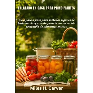 H. Carver, Miles ENLATADO EN CASA PARA PRINCIPIANTES: Guía paso a paso para métodos seguros de baño maria y presión para la conservación sostenible de alimentos en casa H. Carver, Miles ENLATADO EN CASA PARA PRINCIPIANTES: Guía paso a paso para métodos seguros de baño maria y presión para la conservación sostenible de alimentos en casa