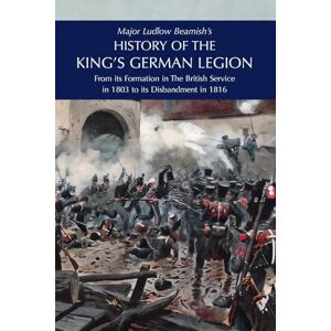 Beamish, Major Ludlow Major Ludlow Beamish's HISTORY OF THE KING'S GERMAN LEGION: From Its Formation In The British service in 1803 To Its Disbandment In 1816: Volume I Beamish, Major Ludlow Major Ludlow Beamish's HISTORY OF THE KING'S GERMAN LEGION: From Its Formation In The British service in 1803 To Its Disbandment In 1816: Volume I