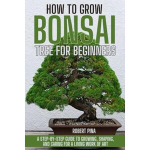 Pina, Robert How To Grow Bonsai Tree For Beginners: A Step-by-Step Guide to Growing, Shaping, and Caring for a Living Work of Art (The Grower’s Handbook Series) Pina, Robert How To Grow Bonsai Tree For Beginners: A Step-by-Step Guide to Growing, Shaping, and Caring for a Living Work of Art (The Grower’s Handbook Series)