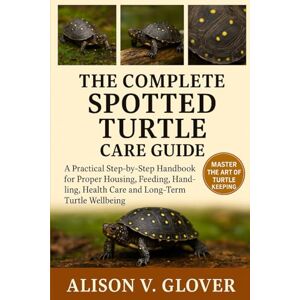 V. GLOVER, ALISON THE COMPLETE SPOTTED TURTLE CARE GUIDE: A Practical Step-by-Step Handbook for Proper Housing, Feeding, Handling, Health Care and Long-Term Turtle Wellbeing V. GLOVER, ALISON THE COMPLETE SPOTTED TURTLE CARE GUIDE: A Practical Step-by-Step Handbook for Proper Housing, Feeding, Handling, Health Care and Long-Term Turtle Wellbeing