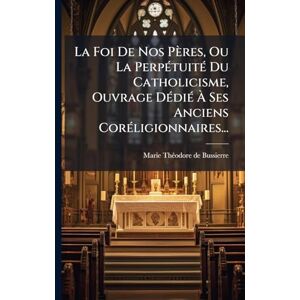 Bussierre, Marie-Thã(c)Odore de La Foi De Nos Pères, Ou La PerpÃ(c)tuitÃ(c) Du Catholicisme, Ouvrage DÃ(c)diÃ(c) À Ses Anciens CorÃ(c)ligionnaires... Bussierre, Marie-Thã(c)Odore de La Foi De Nos Pères, Ou La PerpÃ(c)tuitÃ(c) Du Catholicisme, Ouvrage DÃ(c)diÃ(c) À Ses Anciens CorÃ(c)ligionnaires...
