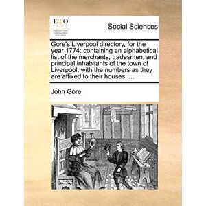 GORE s Liverpool Directory, for the Year 1774: Containing an Alphabetical List of the Merchants, Tradesmen, and Principal Inhabitants of the Town of ... as They Are Affixed to Their Houses. ... GORE s Liverpool Directory, for the Year 1774: Containing an Alphabetical List of the Merchants, Tradesmen, and Principal Inhabitants of the Town of ... as They Are Affixed to Their Houses. ...