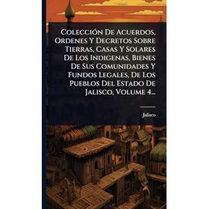 (Mexico), Jalisco ColecciÃ3n De Acuerdos, Ordenes Y Decretos Sobre Tierras, Casas Y Solares De Los Indigenas, Bienes De Sus Comunidades Y Fundos Legales, De Los Pueblos Del Estado De Jalisco, Volume 4... (Mexico), Jalisco ColecciÃ3n De Acuerdos, Ordenes Y Decretos Sobre Tierras, Casas Y Solares De Los Indigenas, Bienes De Sus Comunidades Y Fundos Legales, De Los Pueblos Del Estado De Jalisco, Volume 4...
