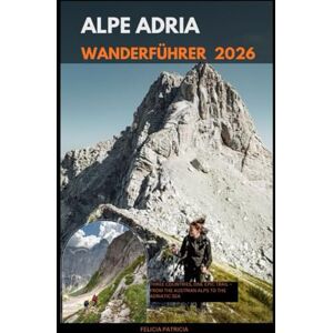 Patricia, Felicia ALPE ADRIA WANDERFÜHRER 2026: Three Countries, One Epic Trail – From the Austrian Alps to the Adriatic Sea Patricia, Felicia ALPE ADRIA WANDERFÜHRER 2026: Three Countries, One Epic Trail – From the Austrian Alps to the Adriatic Sea