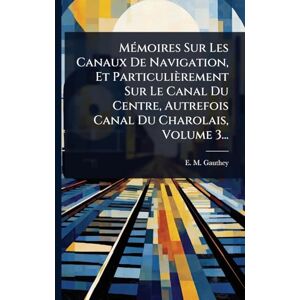 Gauthey, E M MÃ(c)moires Sur Les Canaux De Navigation, Et Particulièrement Sur Le Canal Du Centre, Autrefois Canal Du Charolais, Volume 3... Gauthey, E M MÃ(c)moires Sur Les Canaux De Navigation, Et Particulièrement Sur Le Canal Du Centre, Autrefois Canal Du Charolais, Volume 3...