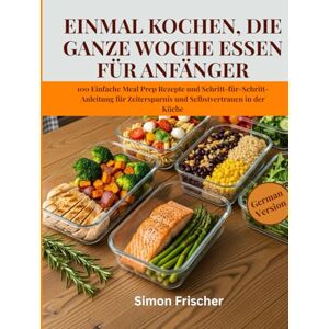 Frischer, Simon EINMAL KOCHEN, DIE GANZE WOCHE ESSEN FÜR ANFÄNGER: 100 Einfache Meal Prep Rezepte und Schritt-für-Schritt-Anleitung für Zeitersparnis und Selbstvertrauen in der Küche Frischer, Simon EINMAL KOCHEN, DIE GANZE WOCHE ESSEN FÜR ANFÄNGER: 100 Einfache Meal Prep Rezepte und Schritt-für-Schritt-Anleitung für Zeitersparnis und Selbstvertrauen in der Küche