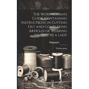 Workwoman The 's Guide, Containing Instructions in Cutting Out and Completing Articles of Wearing Apparel, by a Lady Workwoman The 's Guide, Containing Instructions in Cutting Out and Completing Articles of Wearing Apparel, by a Lady