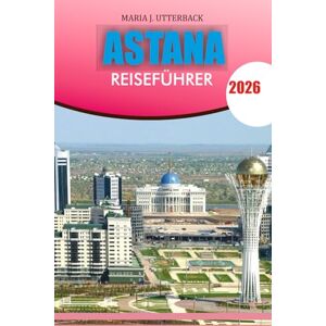 UTTERBACK, MARIA J. ASTANA Reiseführer 2026: "Ihr kompletter Astana-Reiseführer 2026 Entdecken Sie die wichtigsten Sehenswürdigkeiten, die lokale Kultur, die Küche und ... einen unvergesslichen Urlaub in Kasachstan UTTERBACK, MARIA J. ASTANA Reiseführer 2026: "Ihr kompletter Astana-Reiseführer 2026 Entdecken Sie die wichtigsten Sehenswürdigkeiten, die lokale Kultur, die Küche und ... einen unvergesslichen Urlaub in Kasachstan