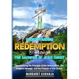 Karanja, Margaret Understanding Redemption Through The Sacrifice of Jesus Christ: Demystifying the Principle of the Second Birth, the Kingdom Message, and the Purpose of the Church Karanja, Margaret Understanding Redemption Through The Sacrifice of Jesus Christ: Demystifying the Principle of the Second Birth, the Kingdom Message, and the Purpose of the Church