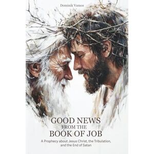 Vamos, Dominik Good News from the Book of Job: A Prophecy about Jesus Christ, the Tribulation, and the End of Satan Vamos, Dominik Good News from the Book of Job: A Prophecy about Jesus Christ, the Tribulation, and the End of Satan
