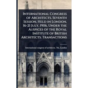 International Congress of Architects. Seventh Session, Held in London, 16-21 July, 1906, Under the Auspices of the Royal Institute of British Architects. Transactions International Congress of Architects. Seventh Session, Held in London, 16-21 July, 1906, Under the Auspices of the Royal Institute of British Architects. Transactions