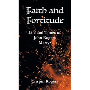 Rogers, Crispin Faith and Fortitude: Life and Times of John Rogers, Martyr Rogers, Crispin Faith and Fortitude: Life and Times of John Rogers, Martyr
