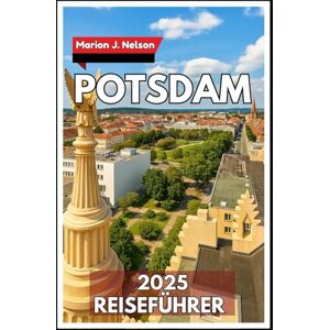 Nelson, Marion J. POTSDAM Reiseführer 2025: Der komplette Reisebegleiter zu Potsdams Schlössern, Parks und der lokalen Kultur Nelson, Marion J. POTSDAM Reiseführer 2025: Der komplette Reisebegleiter zu Potsdams Schlössern, Parks und der lokalen Kultur
