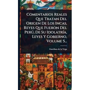 Comentarios Reales Que Tratan Del Origen De Los Incas, Reyes Que Fueron Del Perð, De Su IdolatrÃ-a, Leyes Y Gobierno, Volume 5... Comentarios Reales Que Tratan Del Origen De Los Incas, Reyes Que Fueron Del Perð, De Su IdolatrÃ-a, Leyes Y Gobierno, Volume 5...