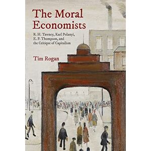 Rogan, Tim The Moral Economists: R. H. Tawney, Karl Polanyi, E. P. Thompson, and the Critique of Capitalism Rogan, Tim The Moral Economists: R. H. Tawney, Karl Polanyi, E. P. Thompson, and the Critique of Capitalism