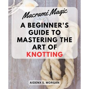 Morgan, Aidenx S. Macramé Magic: A Beginner's Guide to Mastering the Art of Knotting: Step-by-Step Instructions and Creative Projects for Exploring the World of Macramé Morgan, Aidenx S. Macramé Magic: A Beginner's Guide to Mastering the Art of Knotting: Step-by-Step Instructions and Creative Projects for Exploring the World of Macramé