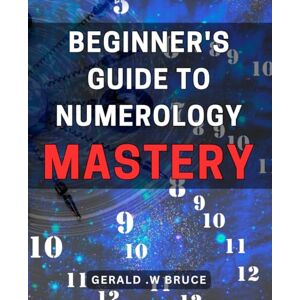 W Bruce, Gerald . Beginner's Guide to Numerology Mastery: Unlock the Power of Numbers: Your Ultimate Guide to Numerology Mastery for a Fulfilling Life W Bruce, Gerald . Beginner's Guide to Numerology Mastery: Unlock the Power of Numbers: Your Ultimate Guide to Numerology Mastery for a Fulfilling Life