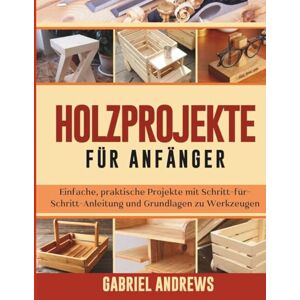 Andrews, Gabriel Holzprojekte für Anfänger: Einfache, praktische Projekte mit Schritt-für-Schritt-Anleitung und Grundlagen zu Werkzeugen Andrews, Gabriel Holzprojekte für Anfänger: Einfache, praktische Projekte mit Schritt-für-Schritt-Anleitung und Grundlagen zu Werkzeugen