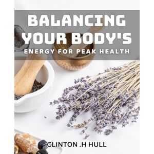 H Hull, Clinton Balancing Your Body's Energy for Peak Health: Unlocking the Power of Energy Medicine for Optimal Well-Being H Hull, Clinton Balancing Your Body's Energy for Peak Health: Unlocking the Power of Energy Medicine for Optimal Well-Being